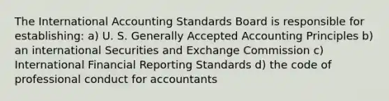 The International Accounting Standards Board is responsible for​ establishing: a) U. S. <a href='https://www.questionai.com/knowledge/kwjD9YtMH2-generally-accepted-accounting-principles' class='anchor-knowledge'>generally accepted accounting principles</a> b) an international Securities and Exchange Commission c) International Financial Reporting Standards d) the code of professional conduct for accountants