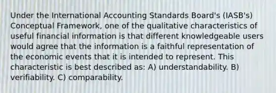 Under the International Accounting Standards Board's (IASB's) Conceptual Framework, one of the qualitative characteristics of useful financial information is that different knowledgeable users would agree that the information is a faithful representation of the economic events that it is intended to represent. This characteristic is best described as: A) understandability. B) verifiability. C) comparability.