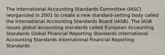 The International Accounting Standards Committee (IASC) reorganized in 2001 to create a new standard-setting body called the International Accounting Standards Board (IASB). The IASB issues global accounting standards called European Accounting Standards Global Financial Reporting Standards International Accounting Standards International Financial Reporting Standards