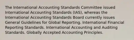 The International Accounting Standards Committee issued International Accounting Standards (IAS), whereas the International Accounting Standards Board currently issues General Guidelines for Global Reporting. International Financial Reporting Standards. International Accounting and Auditing Standards. Globally Accepted Accounting Principles.