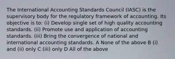 The International Accounting Standards Council (IASC) is the supervisory body for the regulatory framework of accounting. Its objective is to: (i) Develop single set of high quality accounting standards. (ii) Promote use and application of accounting standards. (iii) Bring the convergence of national and international accounting standards. A None of the above B (i) and (ii) only C (iii) only D All of the above