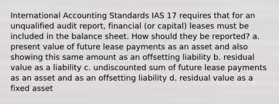 International Accounting Standards IAS 17 requires that for an unqualified audit report, financial (or capital) leases must be included in the balance sheet. How should they be reported? a. present value of future lease payments as an asset and also showing this same amount as an offsetting liability b. residual value as a liability c. undiscounted sum of future lease payments as an asset and as an offsetting liability d. residual value as a fixed asset