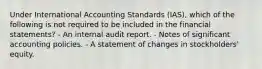 Under International Accounting Standards (IAS), which of the following is not required to be included in the financial statements? - An internal audit report. - Notes of significant accounting policies. - A statement of changes in stockholders' equity.