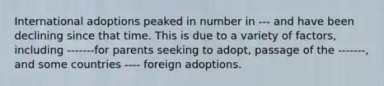 International adoptions peaked in number in --- and have been declining since that time. This is due to a variety of factors, including -------for parents seeking to adopt, passage of the -------, and some countries ---- foreign adoptions.