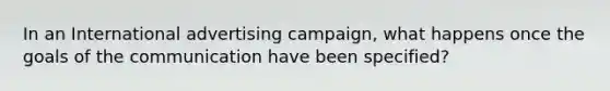 In an International advertising campaign, what happens once the goals of the communication have been specified?