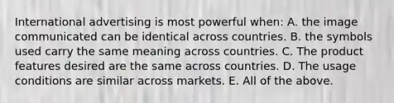 International advertising is most powerful when: A. the image communicated can be identical across countries. B. the symbols used carry the same meaning across countries. C. The product features desired are the same across countries. D. The usage conditions are similar across markets. E. All of the above.