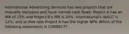 International Advertising Services has two projects that are mutually exclusive and have normal cash flows. Project A has an IRR of 15% and Project B's IRR is 20%. International's WACC is 12%, and at that rate Project A has the higher NPV. Which of the following statements is CORRECT?