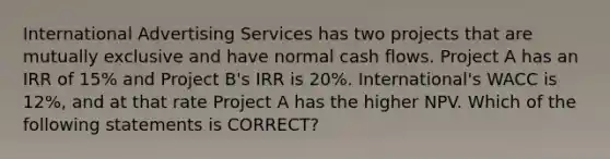 International Advertising Services has two projects that are mutually exclusive and have normal cash flows. Project A has an IRR of 15% and Project B's IRR is 20%. International's WACC is 12%, and at that rate Project A has the higher NPV. Which of the following statements is CORRECT?