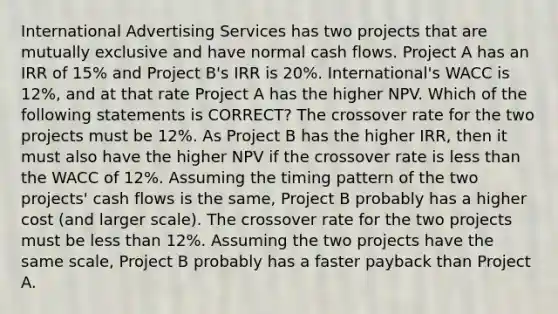 International Advertising Services has two projects that are mutually exclusive and have normal cash flows. Project A has an IRR of 15% and Project B's IRR is 20%. International's WACC is 12%, and at that rate Project A has the higher NPV. Which of the following statements is CORRECT? The crossover rate for the two projects must be 12%. As Project B has the higher IRR, then it must also have the higher NPV if the crossover rate is less than the WACC of 12%. Assuming the timing pattern of the two projects' cash flows is the same, Project B probably has a higher cost (and larger scale). The crossover rate for the two projects must be less than 12%. Assuming the two projects have the same scale, Project B probably has a faster payback than Project A.