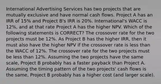 International Advertising Services has two projects that are mutually exclusive and have normal cash flows. Project A has an IRR of 15% and Project B's IRR is 20%. International's WACC is 12%, and at that rate Project A has the higher NPV. Which of the following statements is CORRECT? The crossover rate for the two projects must be 12%. As Project B has the higher IRR, then it must also have the higher NPV if the crossover rate is <a href='https://www.questionai.com/knowledge/k7BtlYpAMX-less-than' class='anchor-knowledge'>less than</a> the WACC of 12%. The crossover rate for the two projects must be less than 12%. Assuming the two projects have the same scale, Project B probably has a faster payback than Project A. Assuming the timing pattern of the two projects' cash flows is the same, Project B probably has a higher cost (and larger scale).