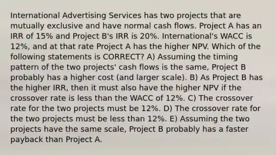 International Advertising Services has two projects that are mutually exclusive and have normal cash flows. Project A has an IRR of 15% and Project B's IRR is 20%. International's WACC is 12%, and at that rate Project A has the higher NPV. Which of the following statements is CORRECT? A) Assuming the timing pattern of the two projects' cash flows is the same, Project B probably has a higher cost (and larger scale). B) As Project B has the higher IRR, then it must also have the higher NPV if the crossover rate is <a href='https://www.questionai.com/knowledge/k7BtlYpAMX-less-than' class='anchor-knowledge'>less than</a> the WACC of 12%. C) The crossover rate for the two projects must be 12%. D) The crossover rate for the two projects must be less than 12%. E) Assuming the two projects have the same scale, Project B probably has a faster payback than Project A.