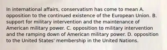 In international affairs, conservatism has come to mean A. opposition to the continued existence of the European Union. B. support for military intervention and the maintenance of American military power. C. opposition to military intervention and the ramping down of American military power. D. opposition to the United States' membership in the United Nations.