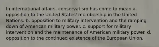 In international affairs, conservatism has come to mean a. opposition to the United States' membership in the United Nations. b. opposition to military intervention and the ramping down of American military power. c. support for military intervention and the maintenance of American military power. d. opposition to the continued existence of the European Union.