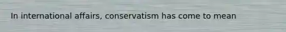 In international affairs, conservatism has come to mean