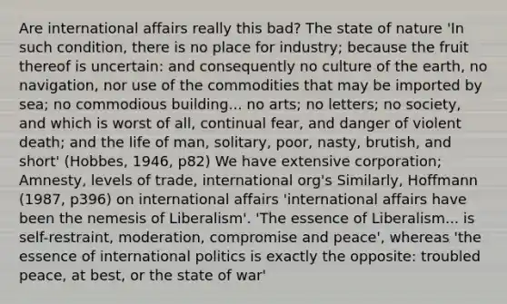 Are international affairs really this bad? The state of nature 'In such condition, there is no place for industry; because the fruit thereof is uncertain: and consequently no culture of the earth, no navigation, nor use of the commodities that may be imported by sea; no commodious building... no arts; no letters; no society, and which is worst of all, continual fear, and danger of violent death; and the life of man, solitary, poor, nasty, brutish, and short' (Hobbes, 1946, p82) We have extensive corporation; Amnesty, levels of trade, international org's Similarly, Hoffmann (1987, p396) on international affairs 'international affairs have been the nemesis of Liberalism'. 'The essence of Liberalism... is self-restraint, moderation, compromise and peace', whereas 'the essence of international politics is exactly the opposite: troubled peace, at best, or the state of war'