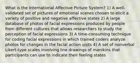 What is the International Affective Picture System? 1) A well-validated set of pictures of emotional scenes chosen to elicit a variety of positive and negative affective states 2) A large database of photos of facial expressions produced by people from different cultures that allows researchers to study the perception of facial expressions 3) A time-consuming technique for coding facial expressions in which trained coders analyze photos for changes in the facial action units 4) A set of nonverbal Likert-type scales involving line drawings of manikins that participants can use to indicate their feeling states