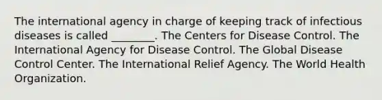 The international agency in charge of keeping track of infectious diseases is called ________. The Centers for Disease Control. The International Agency for Disease Control. The Global Disease Control Center. The International Relief Agency. The World Health Organization.