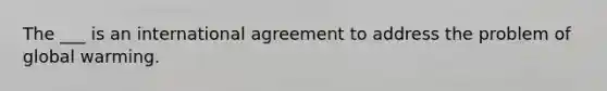 The ___ is an international agreement to address the problem of global warming.