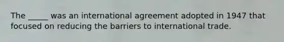 The _____ was an international agreement adopted in 1947 that focused on reducing the barriers to international trade.