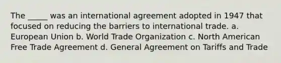 The _____ was an international agreement adopted in 1947 that focused on reducing the barriers to international trade. a. European Union b. World Trade Organization c. North American Free Trade Agreement d. General Agreement on Tariffs and Trade