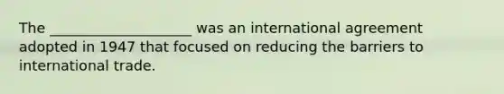 The ____________________ was an international agreement adopted in 1947 that focused on reducing the barriers to international trade.