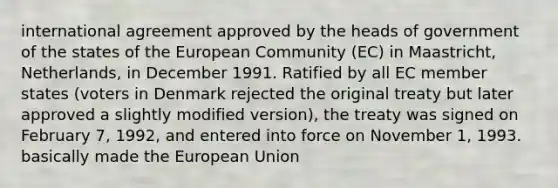 international agreement approved by the heads of government of the states of the European Community (EC) in Maastricht, Netherlands, in December 1991. Ratified by all EC member states (voters in Denmark rejected the original treaty but later approved a slightly modified version), the treaty was signed on February 7, 1992, and entered into force on November 1, 1993. basically made the European Union