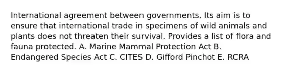 International agreement between governments. Its aim is to ensure that international trade in specimens of wild animals and plants does not threaten their survival. Provides a list of flora and fauna protected. A. Marine Mammal Protection Act B. Endangered Species Act C. CITES D. Gifford Pinchot E. RCRA