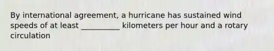 By international agreement, a hurricane has sustained wind speeds of at least __________ kilometers per hour and a rotary circulation