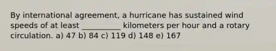 By international agreement, a hurricane has sustained wind speeds of at least __________ kilometers per hour and a rotary circulation. a) 47 b) 84 c) 119 d) 148 e) 167