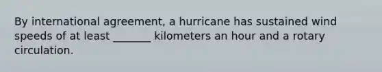 By international agreement, a hurricane has sustained wind speeds of at least _______ kilometers an hour and a rotary circulation.