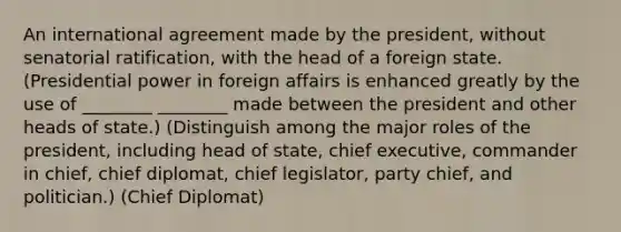 An international agreement made by the president, without senatorial ratification, with the head of a foreign state. (Presidential power in foreign affairs is enhanced greatly by the use of ________ ________ made between the president and other heads of state.) (Distinguish among the major roles of the president, including head of state, chief executive, commander in chief, chief diplomat, chief legislator, party chief, and politician.) (Chief Diplomat)