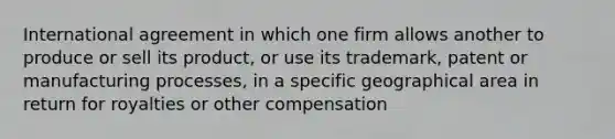 International agreement in which one firm allows another to produce or sell its product, or use its trademark, patent or manufacturing processes, in a specific geographical area in return for royalties or other compensation