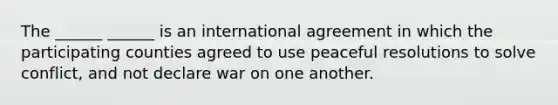 The ______ ______ is an international agreement in which the participating counties agreed to use peaceful resolutions to solve conflict, and not declare war on one another.