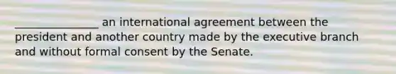 _______________ an international agreement between the president and another country made by the executive branch and without formal consent by the Senate.