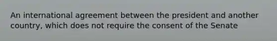 An international agreement between the president and another country, which does not require the consent of the Senate
