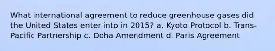 What international agreement to reduce greenhouse gases did the United States enter into in 2015? a. Kyoto Protocol b. Trans-Pacific Partnership c. Doha Amendment d. Paris Agreement