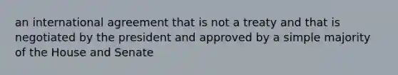 an international agreement that is not a treaty and that is negotiated by the president and approved by a simple majority of the House and Senate