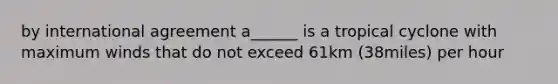 by international agreement a______ is a tropical cyclone with maximum winds that do not exceed 61km (38miles) per hour