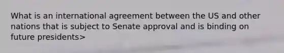 What is an international agreement between the US and other nations that is subject to Senate approval and is binding on future presidents>