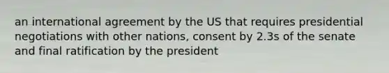 an international agreement by the US that requires presidential negotiations with other nations, consent by 2.3s of the senate and final ratification by the president