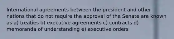 International agreements between the president and other nations that do not require the approval of the Senate are known as a) treaties b) executive agreements c) contracts d) memoranda of understanding e) executive orders