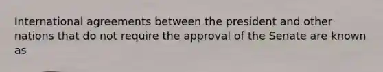 International agreements between the president and other nations that do not require the approval of the Senate are known as