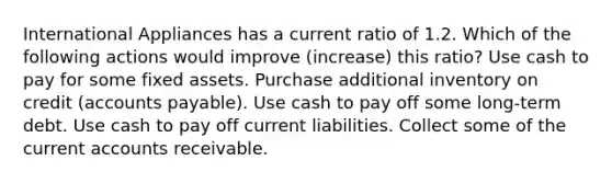 International Appliances has a current ratio of 1.2. Which of the following actions would improve (increase) this ratio? Use cash to pay for some fixed assets. Purchase additional inventory on credit (accounts payable). Use cash to pay off some long-term debt. Use cash to pay off current liabilities. Collect some of the current accounts receivable.