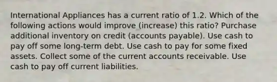 International Appliances has a current ratio of 1.2. Which of the following actions would improve (increase) this ratio? Purchase additional inventory on credit (accounts payable). Use cash to pay off some long-term debt. Use cash to pay for some fixed assets. Collect some of the current accounts receivable. Use cash to pay off current liabilities.