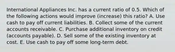 International Appliances Inc. has a current ratio of 0.5. Which of the following actions would improve (increase) this ratio? A. Use cash to pay off current liabilities. B. Collect some of the current accounts receivable. C. Purchase additional inventory on credit (accounts payable). D. Sell some of the existing inventory at cost. E. Use cash to pay off some long-term debt.