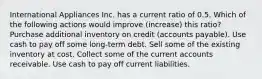 International Appliances Inc. has a current ratio of 0.5. Which of the following actions would improve (increase) this ratio? Purchase additional inventory on credit (accounts payable). Use cash to pay off some long-term debt. Sell some of the existing inventory at cost. Collect some of the current accounts receivable. Use cash to pay off current liabilities.