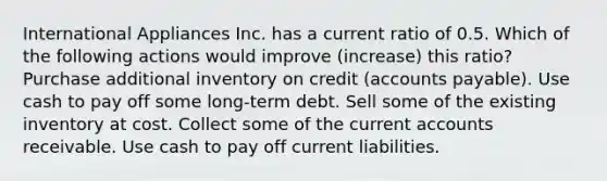 International Appliances Inc. has a current ratio of 0.5. Which of the following actions would improve (increase) this ratio? Purchase additional inventory on credit (accounts payable). Use cash to pay off some long-term debt. Sell some of the existing inventory at cost. Collect some of the current accounts receivable. Use cash to pay off current liabilities.