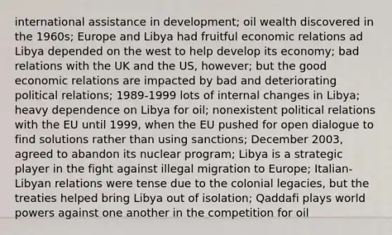 international assistance in development; oil wealth discovered in the 1960s; Europe and Libya had fruitful economic relations ad Libya depended on the west to help develop its economy; bad relations with the UK and the US, however; but the good economic relations are impacted by bad and deteriorating political relations; 1989-1999 lots of internal changes in Libya; heavy dependence on Libya for oil; nonexistent political relations with the EU until 1999, when the EU pushed for open dialogue to find solutions rather than using sanctions; December 2003, agreed to abandon its nuclear program; Libya is a strategic player in the fight against illegal migration to Europe; Italian-Libyan relations were tense due to the colonial legacies, but the treaties helped bring Libya out of isolation; Qaddafi plays world powers against one another in the competition for oil