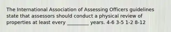 The International Association of Assessing Officers guidelines state that assessors should conduct a physical review of properties at least every _________ years. 4-6 3-5 1-2 8-12