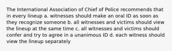 The International Association of Chief of Police recommends that in every lineup a. witnesses should make an oral ID as soon as they recognize someone b. all witnesses and victims should view the lineup at the same time c. all witnesses and victims should confer and try to agree in a unanimous ID d. each witness should view the lineup separately